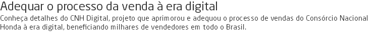 Adequar o processo da venda à era digital Conheça detalhes do CNH Digital, projeto que aprimorou e adequou o processo de vendas do Consórcio Nacional Honda à era digital, beneficiando milhares de vendedores em todo o Brasil.
